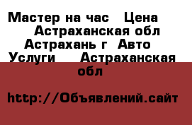 Мастер на час › Цена ­ 100 - Астраханская обл., Астрахань г. Авто » Услуги   . Астраханская обл.